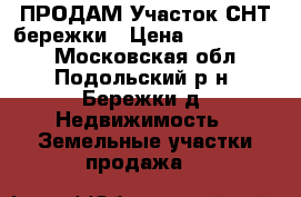 ПРОДАМ Участок СНТ бережки › Цена ­ 1 200 000 - Московская обл., Подольский р-н, Бережки д. Недвижимость » Земельные участки продажа   